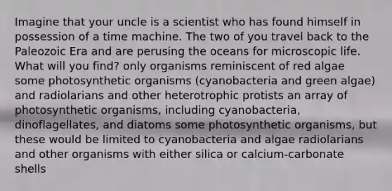 Imagine that your uncle is a scientist who has found himself in possession of a time machine. The two of you travel back to the Paleozoic Era and are perusing the oceans for microscopic life. What will you find? only organisms reminiscent of red algae some photosynthetic organisms (cyanobacteria and green algae) and radiolarians and other heterotrophic protists an array of photosynthetic organisms, including cyanobacteria, dinoflagellates, and diatoms some photosynthetic organisms, but these would be limited to cyanobacteria and algae radiolarians and other organisms with either silica or calcium-carbonate shells