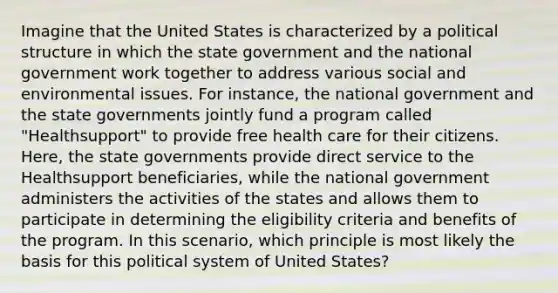 Imagine that the United States is characterized by a political structure in which the state government and the national government work together to address various social and environmental issues. For instance, the national government and the state governments jointly fund a program called "Healthsupport" to provide free health care for their citizens. Here, the state governments provide direct service to the Healthsupport beneficiaries, while the national government administers the activities of the states and allows them to participate in determining the eligibility criteria and benefits of the program. In this scenario, which principle is most likely the basis for this political system of United States?