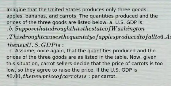 Imagine that the United States produces only three goods: apples, bananas, and carrots. The quantities produced and the prices of the three goods are listed below: a. U.S. GDP is: . b. Suppose that a drought hits the state of Washington. This drought causes the quantity of apples produced to fall to 6. Assuming that all prices remain constant, the new U.S. GDP is: . c. Assume, once again, that the quantities produced and the prices of the three goods are as listed in the table. Now, given this situation, carrot sellers decide that the price of carrots is too low, so they agree to raise the price. If the U.S. GDP is 80.00, the new price of carrots is: per carrot.