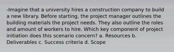 -Imagine that a university hires a construction company to build a new library. Before starting, the project manager outlines the building materials the project needs. They also outline the roles and amount of workers to hire. Which key component of project initiation does this scenario concern? a. Resources b. Deliverables c. Success criteria d. Scope