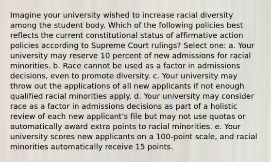 Imagine your university wished to increase racial diversity among the student body. Which of the following policies best reflects the current constitutional status of affirmative action policies according to Supreme Court rulings? Select one: a. Your university may reserve 10 percent of new admissions for racial minorities. b. Race cannot be used as a factor in admissions decisions, even to promote diversity. c. Your university may throw out the applications of all new applicants if not enough qualified racial minorities apply. d. Your university may consider race as a factor in admissions decisions as part of a holistic review of each new applicant's file but may not use quotas or automatically award extra points to racial minorities. e. Your university scores new applicants on a 100-point scale, and racial minorities automatically receive 15 points.