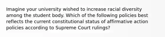 Imagine your university wished to increase racial diversity among the student body. Which of the following policies best reflects the current constitutional status of affirmative action policies according to Supreme Court rulings?