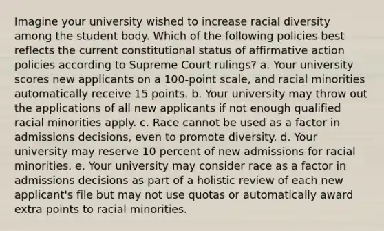 Imagine your university wished to increase racial diversity among the student body. Which of the following policies best reflects the current constitutional status of <a href='https://www.questionai.com/knowledge/k15TsidlpG-affirmative-action' class='anchor-knowledge'>affirmative action</a> policies according to Supreme Court rulings? a. Your university scores new applicants on a 100-point scale, and racial minorities automatically receive 15 points. b. Your university may throw out the applications of all new applicants if not enough qualified racial minorities apply. c. Race cannot be used as a factor in admissions decisions, even to promote diversity. d. Your university may reserve 10 percent of new admissions for racial minorities. e. Your university may consider race as a factor in admissions decisions as part of a holistic review of each new applicant's file but may not use quotas or automatically award extra points to racial minorities.