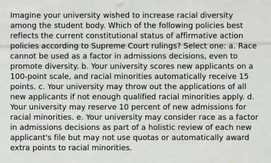 Imagine your university wished to increase racial diversity among the student body. Which of the following policies best reflects the current constitutional status of affirmative action policies according to Supreme Court rulings? Select one: a. Race cannot be used as a factor in admissions decisions, even to promote diversity. b. Your university scores new applicants on a 100-point scale, and racial minorities automatically receive 15 points. c. Your university may throw out the applications of all new applicants if not enough qualified racial minorities apply. d. Your university may reserve 10 percent of new admissions for racial minorities. e. Your university may consider race as a factor in admissions decisions as part of a holistic review of each new applicant's file but may not use quotas or automatically award extra points to racial minorities.