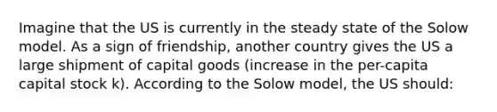 Imagine that the US is currently in the steady state of the Solow model. As a sign of friendship, another country gives the US a large shipment of capital goods (increase in the per-capita capital stock k). According to the Solow model, the US should: