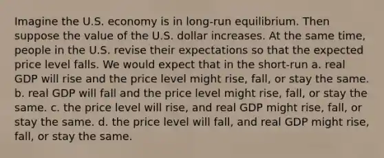 Imagine the U.S. economy is in long-run equilibrium. Then suppose the value of the U.S. dollar increases. At the same time, people in the U.S. revise their expectations so that the expected price level falls. We would expect that in the short-run a. real GDP will rise and the price level might rise, fall, or stay the same. b. real GDP will fall and the price level might rise, fall, or stay the same. c. the price level will rise, and real GDP might rise, fall, or stay the same. d. the price level will fall, and real GDP might rise, fall, or stay the same.