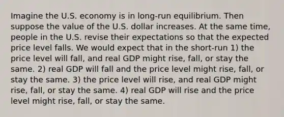 Imagine the U.S. economy is in long-run equilibrium. Then suppose the value of the U.S. dollar increases. At the same time, people in the U.S. revise their expectations so that the expected price level falls. We would expect that in the short-run 1) the price level will fall, and real GDP might rise, fall, or stay the same. 2) real GDP will fall and the price level might rise, fall, or stay the same. 3) the price level will rise, and real GDP might rise, fall, or stay the same. 4) real GDP will rise and the price level might rise, fall, or stay the same.