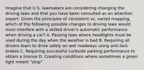 Imagine that U.S. lawmakers are considering changing the driving laws and that you have been consulted as an attention expert. Given the principles of consistent vs. varied mapping, which of the following possible changes to driving laws would most interfere with a skilled driver's automatic performance when driving a car? A. Passing laws where headlights must be used during the day when the weather is bad B. Requiring all drivers learn to drive safely on wet roadways using anti-lock brakes C. Requiring successful curbside parking performance to obtain a license D. Creating conditions where sometimes a green light meant "stop"