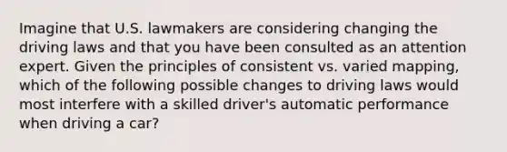 Imagine that U.S. lawmakers are considering changing the driving laws and that you have been consulted as an attention expert. Given the principles of consistent vs. varied mapping, which of the following possible changes to driving laws would most interfere with a skilled driver's automatic performance when driving a car?