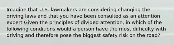 Imagine that U.S. lawmakers are considering changing the driving laws and that you have been consulted as an attention expert Given the principles of divided attention, in which of the following conditions would a person have the most difficulty with driving and therefore pose the biggest safety risk on the road?