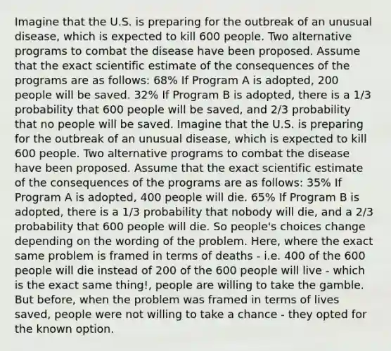 Imagine that the U.S. is preparing for the outbreak of an unusual disease, which is expected to kill 600 people. Two alternative programs to combat the disease have been proposed. Assume that the exact scientific estimate of the consequences of the programs are as follows: 68% If Program A is adopted, 200 people will be saved. 32% If Program B is adopted, there is a 1/3 probability that 600 people will be saved, and 2/3 probability that no people will be saved. Imagine that the U.S. is preparing for the outbreak of an unusual disease, which is expected to kill 600 people. Two alternative programs to combat the disease have been proposed. Assume that the exact scientific estimate of the consequences of the programs are as follows: 35% If Program A is adopted, 400 people will die. 65% If Program B is adopted, there is a 1/3 probability that nobody will die, and a 2/3 probability that 600 people will die. So people's choices change depending on the wording of the problem. Here, where the exact same problem is framed in terms of deaths - i.e. 400 of the 600 people will die instead of 200 of the 600 people will live - which is the exact same thing!, people are willing to take the gamble. But before, when the problem was framed in terms of lives saved, people were not willing to take a chance - they opted for the known option.