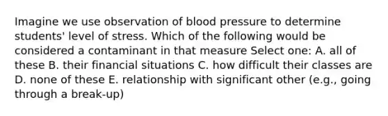 Imagine we use observation of blood pressure to determine students' level of stress. Which of the following would be considered a contaminant in that measure Select one: A. all of these B. their financial situations C. how difficult their classes are D. none of these E. relationship with significant other (e.g., going through a break-up)