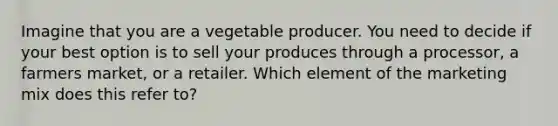 Imagine that you are a vegetable producer. You need to decide if your best option is to sell your produces through a processor, a farmers market, or a retailer. Which element of the marketing mix does this refer to?