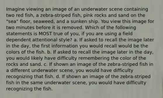 Imagine viewing an image of an underwater scene containing two red fish, a zebra-striped fish, pink rocks and sand on the "sea" floor, seaweed, and a sunken ship. You view this image for two minutes before it is removed. Which of the following statements is MOST true of you, if you are using a field dependent attentional style? a. If asked to recall the image later in the day, the first information you would recall would be the colors of the fish. b. If asked to recall the image later in the day, you would likely have difficulty remembering the color of the rocks and sand. c. If shown an image of the zebra-striped fish in a different underwater scene, you would have difficulty recognizing that fish. d. If shown an image of the zebra-striped fish in the same underwater scene, you would have difficulty recognizing the fish.