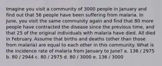 Imagine you visit a community of 3000 people in January and find out that 56 people have been suffering from malaria. In June, you visit the same community again and find that 80 more people have contracted the disease since the previous time, and that 25 of the original individuals with malaria have died. All died in February. Assume that births and deaths (other than those from malaria) are equal to each other in this community. What is the incidence rate of malaria from January to June? a. 136 / 2975 b. 80 / 2944 c. 80 / 2975 d. 80 / 3000 e. 136 / 3000