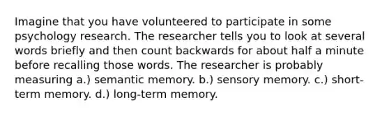 Imagine that you have volunteered to participate in some psychology research. The researcher tells you to look at several words briefly and then count backwards for about half a minute before recalling those words. The researcher is probably measuring a.) semantic memory. b.) sensory memory. c.) short-term memory. d.) long-term memory.