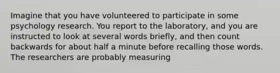 Imagine that you have volunteered to participate in some psychology research. You report to the laboratory, and you are instructed to look at several words briefly, and then count backwards for about half a minute before recalling those words. The researchers are probably measuring