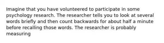 Imagine that you have volunteered to participate in some psychology research. The researcher tells you to look at several words briefly and then count backwards for about half a minute before recalling those words. The researcher is probably measuring