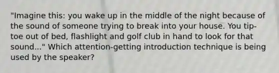 "Imagine this: you wake up in the middle of the night because of the sound of someone trying to break into your house. You tip-toe out of bed, flashlight and golf club in hand to look for that sound..." Which attention-getting introduction technique is being used by the speaker?