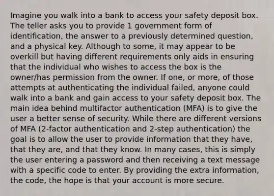 Imagine you walk into a bank to access your safety deposit box. The teller asks you to provide 1 government form of identification, the answer to a previously determined question, and a physical key. Although to some, it may appear to be overkill but having different requirements only aids in ensuring that the individual who wishes to access the box is the owner/has permission from the owner. If one, or more, of those attempts at authenticating the individual failed, anyone could walk into a bank and gain access to your safety deposit box. The main idea behind multifactor authentication (MFA) is to give the user a better sense of security. While there are different versions of MFA (2-factor authentication and 2-step authentication) the goal is to allow the user to provide information that they have, that they are, and that they know. In many cases, this is simply the user entering a password and then receiving a text message with a specific code to enter. By providing the extra information, the code, the hope is that your account is more secure.