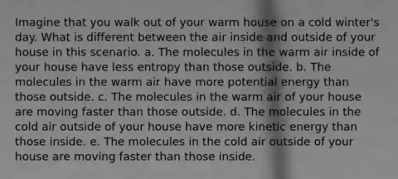 Imagine that you walk out of your warm house on a cold winter's day. What is different between the air inside and outside of your house in this scenario. a. The molecules in the warm air inside of your house have less entropy than those outside. b. The molecules in the warm air have more potential energy than those outside. c. The molecules in the warm air of your house are moving faster than those outside. d. The molecules in the cold air outside of your house have more kinetic energy than those inside. e. The molecules in the cold air outside of your house are moving faster than those inside.