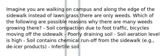 Imagine you are walking on campus and along the edge of the sidewalk instead of lawn grass there are only weeds. Which of the following are possible reasons why there are many weeds growing there? - Soil compaction due to foot traffic, bicycles moving off the sidewalk - Poorly draining soil - Soil aeration level is high - Soil contains chemical run-off from the sidewalk (e.g., de-icer products) - Infertile soil