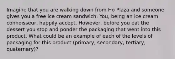 Imagine that you are walking down from Ho Plaza and someone gives you a free ice cream sandwich. You, being an ice cream connoisseur, happily accept. However, before you eat the dessert you stop and ponder the packaging that went into this product. What could be an example of each of the levels of packaging for this product (primary, secondary, tertiary, quaternary)?