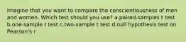 Imagine that you want to compare the conscientiousness of men and women. Which test should you use? a.paired-samples t test b.one-sample t test c.two-sample t test d.null hypothesis test on Pearson's r