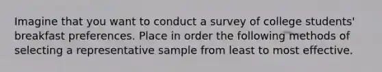 Imagine that you want to conduct a survey of college students' breakfast preferences. Place in order the following methods of selecting a representative sample from least to most effective.