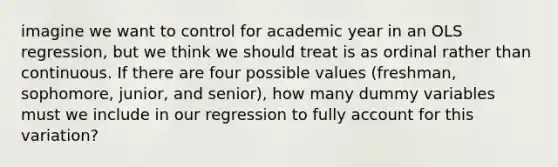 imagine we want to control for academic year in an OLS regression, but we think we should treat is as ordinal rather than continuous. If there are four possible values (freshman, sophomore, junior, and senior), how many dummy variables must we include in our regression to fully account for this variation?