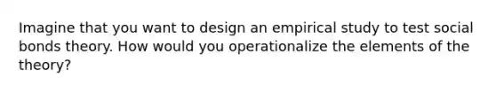 Imagine that you want to design an empirical study to test social bonds theory. How would you operationalize the elements of the theory?