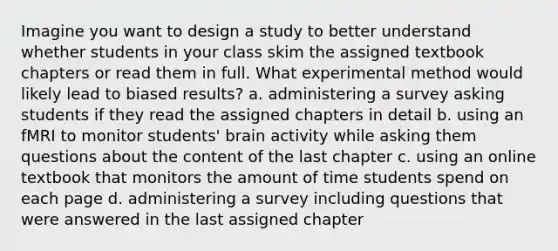 Imagine you want to design a study to better understand whether students in your class skim the assigned textbook chapters or read them in full. What experimental method would likely lead to biased results? a. administering a survey asking students if they read the assigned chapters in detail b. using an fMRI to monitor students' brain activity while asking them questions about the content of the last chapter c. using an online textbook that monitors the amount of time students spend on each page d. administering a survey including questions that were answered in the last assigned chapter