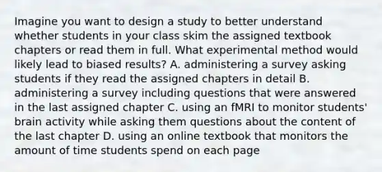 Imagine you want to design a study to better understand whether students in your class skim the assigned textbook chapters or read them in full. What experimental method would likely lead to biased results? A. administering a survey asking students if they read the assigned chapters in detail B. administering a survey including questions that were answered in the last assigned chapter C. using an fMRI to monitor students' brain activity while asking them questions about the content of the last chapter D. using an online textbook that monitors the amount of time students spend on each page