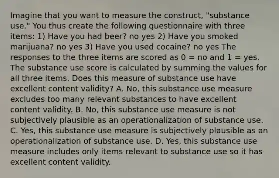 Imagine that you want to measure the construct, "substance use." You thus create the following questionnaire with three items: 1) Have you had beer? no yes 2) Have you smoked marijuana? no yes 3) Have you used cocaine? no yes The responses to the three items are scored as 0 = no and 1 = yes. The substance use score is calculated by summing the values for all three items. Does this measure of substance use have excellent content validity? A. No, this substance use measure excludes too many relevant substances to have excellent content validity. B. No, this substance use measure is not subjectively plausible as an operationalization of substance use. C. Yes, this substance use measure is subjectively plausible as an operationalization of substance use. D. Yes, this substance use measure includes only items relevant to substance use so it has excellent content validity.