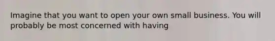 Imagine that you want to open your own small business. You will probably be most concerned with having