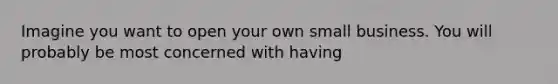 Imagine you want to open your own small business. You will probably be most concerned with having