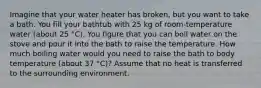 Imagine that your water heater has broken, but you want to take a bath. You fill your bathtub with 25 kg of room-temperature water (about 25 °C). You figure that you can boil water on the stove and pour it into the bath to raise the temperature. How much boiling water would you need to raise the bath to body temperature (about 37 °C)? Assume that no heat is transferred to the surrounding environment.