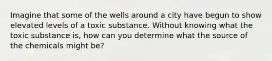 Imagine that some of the wells around a city have begun to show elevated levels of a toxic substance. Without knowing what the toxic substance is, how can you determine what the source of the chemicals might be?