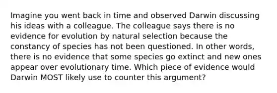 Imagine you went back in time and observed Darwin discussing his ideas with a colleague. The colleague says there is no evidence for evolution by natural selection because the constancy of species has not been questioned. In other words, there is no evidence that some species go extinct and new ones appear over evolutionary time. Which piece of evidence would Darwin MOST likely use to counter this argument?