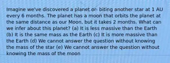 Imagine we've discovered a planet or- biting another star at 1 AU every 6 months. The planet has a moon that orbits the planet at the same distance as our Moon, but it takes 2 months. What can we infer about this planet? (a) It is less massive than the Earth (b) It is the same mass as the Earth (c) It is more massive than the Earth (d) We cannot answer the question without knowing the mass of the star (e) We cannot answer the question without knowing the mass of the moon