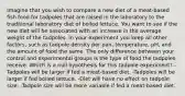 Imagine that you wish to compare a new diet of a meat-based fish food for tadpoles that are raised in the laboratory to the traditional laboratory diet of boiled lettuce. You want to see if the new diet will be associated with an increase in the average weight of the tadpoles. In your experiment you keep all other factors, such as tadpole density per pan, temperature, pH, and the amount of food the same. The only difference between your control and experimental groups is the type of food the tadpoles receive. Which is a null hypothesis for this tadpole experiment? -Tadpoles will be larger if fed a meat-based diet. -Tadpoles will be larger if fed boiled lettuce. -Diet will have no effect on tadpole size. -Tadpole size will be more variable if fed a meat-based diet.