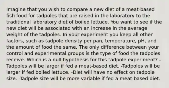 Imagine that you wish to compare a new diet of a meat-based fish food for tadpoles that are raised in the laboratory to the traditional laboratory diet of boiled lettuce. You want to see if the new diet will be associated with an increase in the average weight of the tadpoles. In your experiment you keep all other factors, such as tadpole density per pan, temperature, pH, and the amount of food the same. The only difference between your control and experimental groups is the type of food the tadpoles receive. Which is a null hypothesis for this tadpole experiment? -Tadpoles will be larger if fed a meat-based diet. -Tadpoles will be larger if fed boiled lettuce. -Diet will have no effect on tadpole size. -Tadpole size will be more variable if fed a meat-based diet.