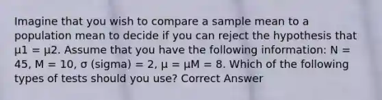 Imagine that you wish to compare a sample mean to a population mean to decide if you can reject the hypothesis that µ1 = µ2. Assume that you have the following information: N = 45, M = 10, σ (sigma) = 2, µ = µM = 8. Which of the following types of tests should you use? Correct Answer