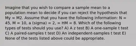 Imagine that you wish to compare a sample mean to a population mean to decide if you can reject the hypothesis that My = M2. Assume that you have the following information: N = 45, M = 10, a (sigma) = 2, = HM = 8. Which of the following types of tests should you use? A) A z test B) A one-sample t test C) A paired-samples t test D) An independent-samples t test E) None of the tests listed above could be appropriate.