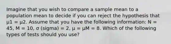 Imagine that you wish to compare a sample mean to a population mean to decide if you can reject the hypothesis that µ1 = µ2. Assume that you have the following information: N = 45, M = 10, σ (sigma) = 2, µ = µM = 8. Which of the following types of tests should you use?