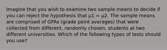 Imagine that you wish to examine two sample means to decide if you can reject the hypothesis that µ1 = µ2. The sample means are comprised of GPAs (grade point averages) that were collected from different, randomly chosen, students at two different universities. Which of the following types of tests should you use?