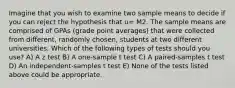 Imagine that you wish to examine two sample means to decide if you can reject the hypothesis that u= M2. The sample means are comprised of GPAs (grade point averages) that were collected from different, randomly chosen, students at two different universities. Which of the following types of tests should you use? A) A z test B) A one-sample t test C) A paired-samples t test D) An independent-samples t test E) None of the tests listed above could be appropriate.