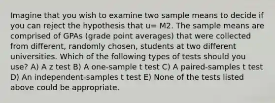 Imagine that you wish to examine two sample means to decide if you can reject the hypothesis that u= M2. The sample means are comprised of GPAs (grade point averages) that were collected from different, randomly chosen, students at two different universities. Which of the following types of tests should you use? A) A z test B) A one-sample t test C) A paired-samples t test D) An independent-samples t test E) None of the tests listed above could be appropriate.