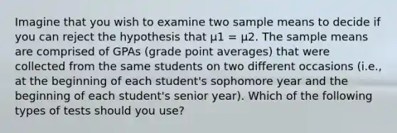 Imagine that you wish to examine two sample means to decide if you can reject the hypothesis that µ1 = µ2. The sample means are comprised of GPAs (grade point averages) that were collected from the same students on two different occasions (i.e., at the beginning of each student's sophomore year and the beginning of each student's senior year). Which of the following types of tests should you use?