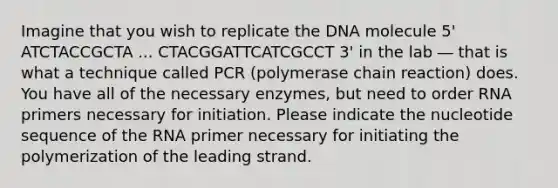 Imagine that you wish to replicate the DNA molecule 5' ATCTACCGCTA ... CTACGGATTCATCGCCT 3' in the lab ― that is what a technique called PCR (polymerase chain reaction) does. You have all of the necessary enzymes, but need to order RNA primers necessary for initiation. Please indicate the nucleotide sequence of the RNA primer necessary for initiating the polymerization of the leading strand.